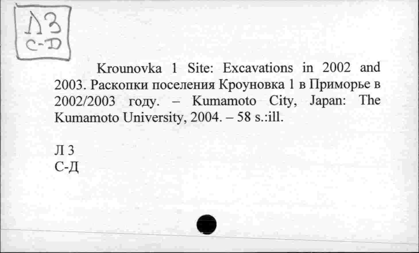 ﻿м
Krounovka 1 Site: Excavations in 2002 and 2003. Раскопки поселения Кроуновка 1 в Приморье в 2002/2003 году. — Kumamoto City, Japan: The Kumamoto University, 2004. - 58 s.:ill.
JI 3
С-Д